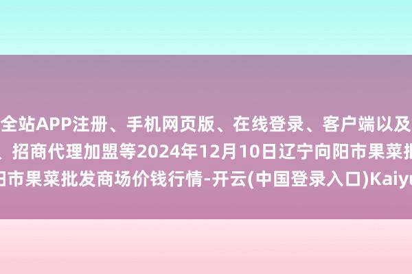 全站APP注册、手机网页版、在线登录、客户端以及发布平台优惠活动信息、招商代理加盟等2024年12月10日辽宁向阳市果菜批发商场价钱行情-开云(中国登录入口)Kaiyun·体育官方网站