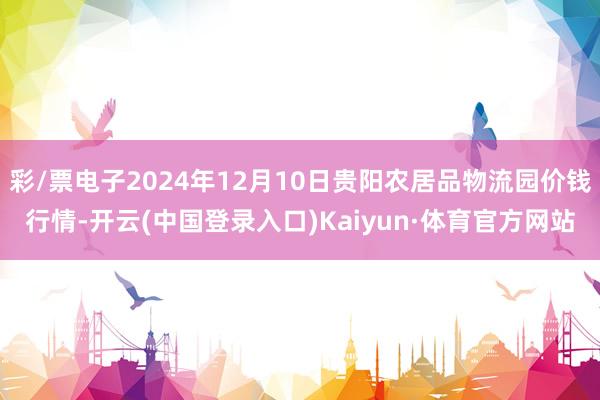 彩/票电子2024年12月10日贵阳农居品物流园价钱行情-开云(中国登录入口)Kaiyun·体育官方网站