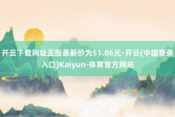 开云下载网址正股最新价为51.06元-开云(中国登录入口)Kaiyun·体育官方网站