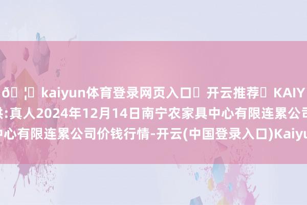 🦄kaiyun体育登录网页入口✅开云推荐✅KAIYUN SPORTS为您提供:真人2024年12月14日南宁农家具中心有限连累公司价钱行情-开云(中国登录入口)Kaiyun·体育官方网站