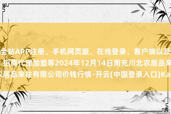 全站APP注册、手机网页版、在线登录、客户端以及发布平台优惠活动信息、招商代理加盟等2024年12月14日南充川北农居品来往有限公司价钱行情-开云(中国登录入口)Kaiyun·体育官方网站