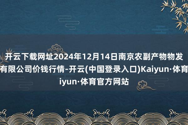 开云下载网址2024年12月14日南京农副产物物发配送中心有限公司价钱行情-开云(中国登录入口)Kaiyun·体育官方网站