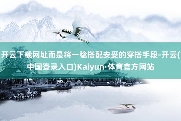 开云下载网址而是将一稔搭配安妥的穿搭手段-开云(中国登录入口)Kaiyun·体育官方网站