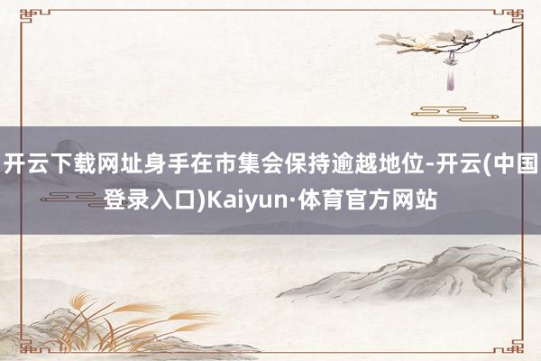开云下载网址身手在市集会保持逾越地位-开云(中国登录入口)Kaiyun·体育官方网站