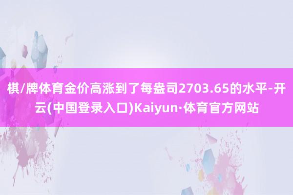 棋/牌体育金价高涨到了每盎司2703.65的水平-开云(中国登录入口)Kaiyun·体育官方网站