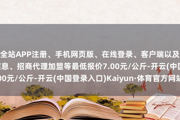 全站APP注册、手机网页版、在线登录、客户端以及发布平台优惠活动信息、招商代理加盟等最低报价7.00元/公斤-开云(中国登录入口)Kaiyun·体育官方网站
