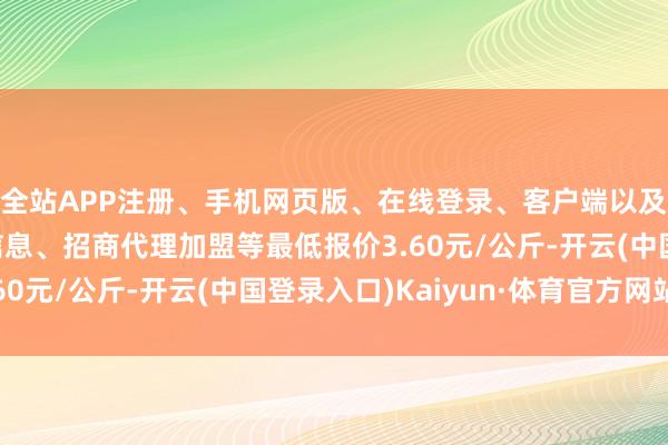 全站APP注册、手机网页版、在线登录、客户端以及发布平台优惠活动信息、招商代理加盟等最低报价3.60元/公斤-开云(中国登录入口)Kaiyun·体育官方网站