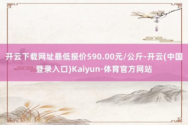 开云下载网址最低报价590.00元/公斤-开云(中国登录入口)Kaiyun·体育官方网站