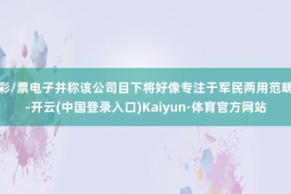 彩/票电子并称该公司目下将好像专注于军民两用范畴-开云(中国登录入口)Kaiyun·体育官方网站