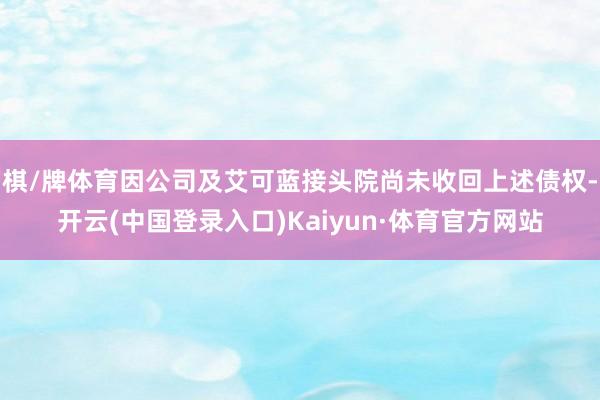 棋/牌体育因公司及艾可蓝接头院尚未收回上述债权-开云(中国登录入口)Kaiyun·体育官方网站
