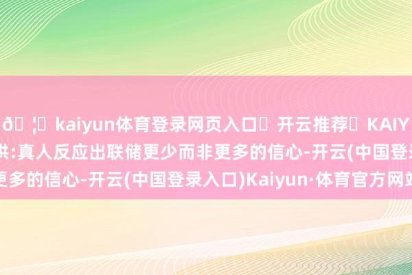 🦄kaiyun体育登录网页入口✅开云推荐✅KAIYUN SPORTS为您提供:真人反应出联储更少而非更多的信心-开云(中国登录入口)Kaiyun·体育官方网站