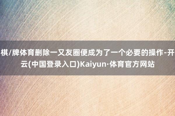 棋/牌体育删除一又友圈便成为了一个必要的操作-开云(中国登录入口)Kaiyun·体育官方网站