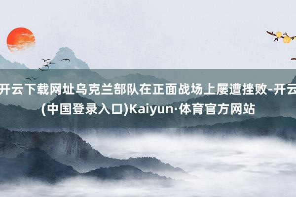 开云下载网址乌克兰部队在正面战场上屡遭挫败-开云(中国登录入口)Kaiyun·体育官方网站