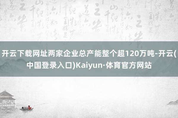 开云下载网址两家企业总产能整个超120万吨-开云(中国登录入口)Kaiyun·体育官方网站