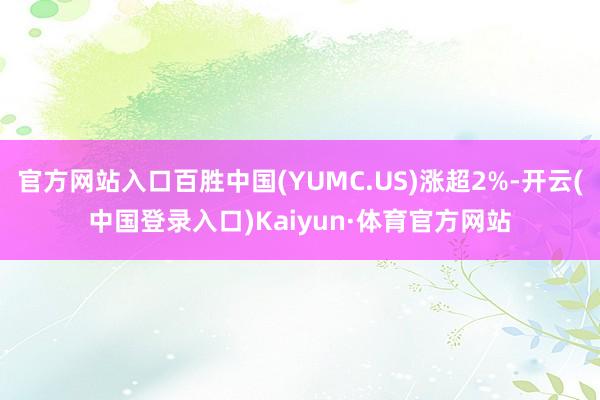 官方网站入口百胜中国(YUMC.US)涨超2%-开云(中国登录入口)Kaiyun·体育官方网站