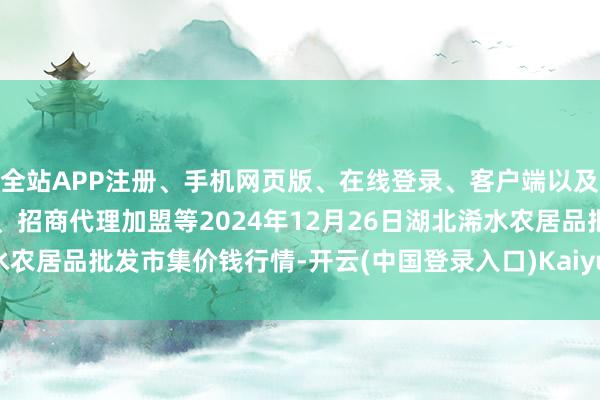 全站APP注册、手机网页版、在线登录、客户端以及发布平台优惠活动信息、招商代理加盟等2024年12月26日湖北浠水农居品批发市集价钱行情-开云(中国登录入口)Kaiyun·体育官方网站