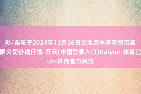 彩/票电子2024年12月26日湖北四季青农贸市集处罚有限公司价钱行情-开云(中国登录入口)Kaiyun·体育官方网站