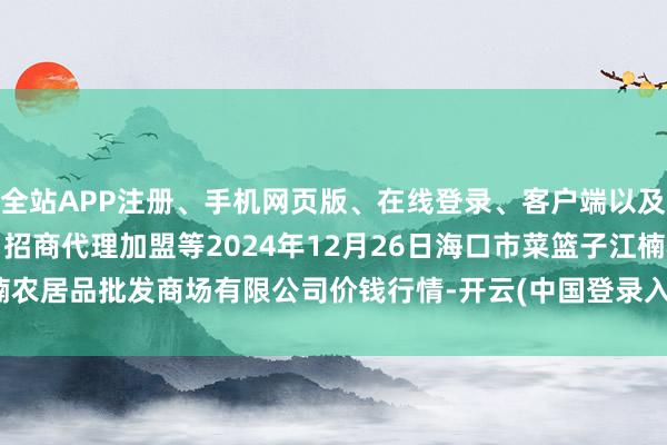 全站APP注册、手机网页版、在线登录、客户端以及发布平台优惠活动信息、招商代理加盟等2024年12月26日海口市菜篮子江楠农居品批发商场有限公司价钱行情-开云(中国登录入口)Kaiyun·体育官方网站