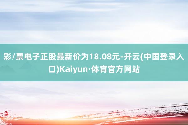 彩/票电子正股最新价为18.08元-开云(中国登录入口)Kaiyun·体育官方网站