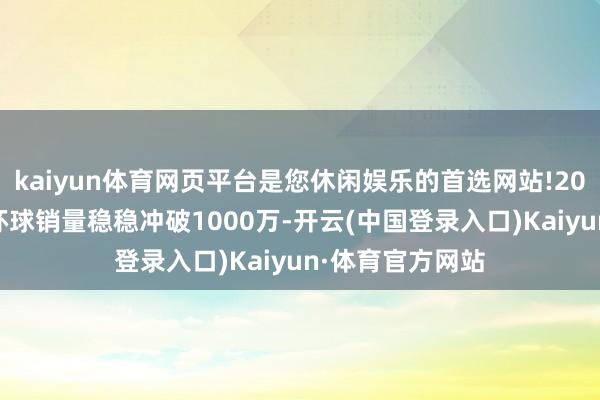 kaiyun体育网页平台是您休闲娱乐的首选网站!2024年高端手机环球销量稳稳冲破1000万-开云(中国登录入口)Kaiyun·体育官方网站