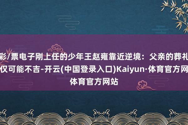 彩/票电子刚上任的少年王赵雍靠近逆境：父亲的葬礼不仅可能不吉-开云(中国登录入口)Kaiyun·体育官方网站