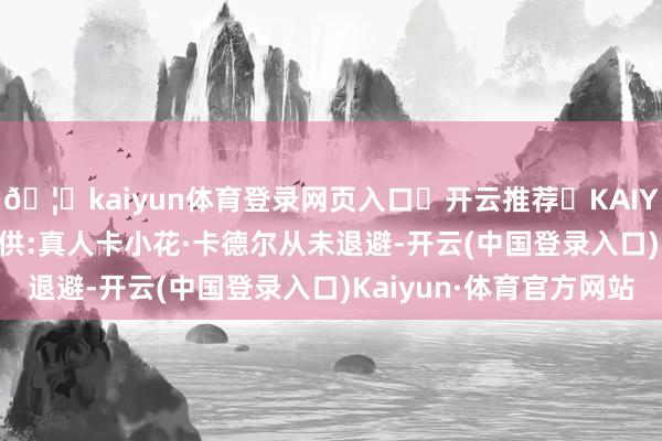 🦄kaiyun体育登录网页入口✅开云推荐✅KAIYUN SPORTS为您提供:真人卡小花·卡德尔从未退避-开云(中国登录入口)Kaiyun·体育官方网站