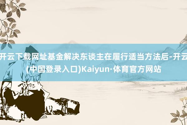 开云下载网址基金解决东谈主在履行适当方法后-开云(中国登录入口)Kaiyun·体育官方网站