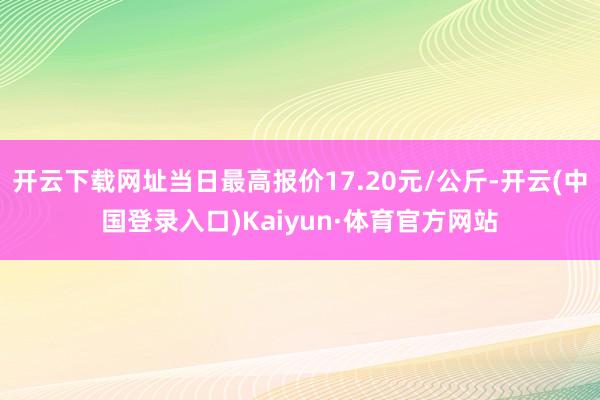 开云下载网址当日最高报价17.20元/公斤-开云(中国登录入口)Kaiyun·体育官方网站