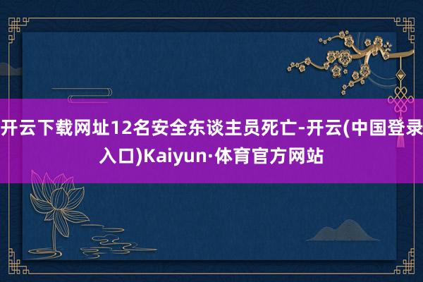 开云下载网址12名安全东谈主员死亡-开云(中国登录入口)Kaiyun·体育官方网站