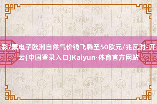 彩/票电子欧洲自然气价钱飞腾至50欧元/兆瓦时-开云(中国登录入口)Kaiyun·体育官方网站