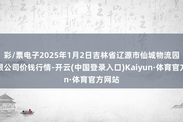 彩/票电子2025年1月2日吉林省辽源市仙城物流园区有限公司价钱行情-开云(中国登录入口)Kaiyun·体育官方网站