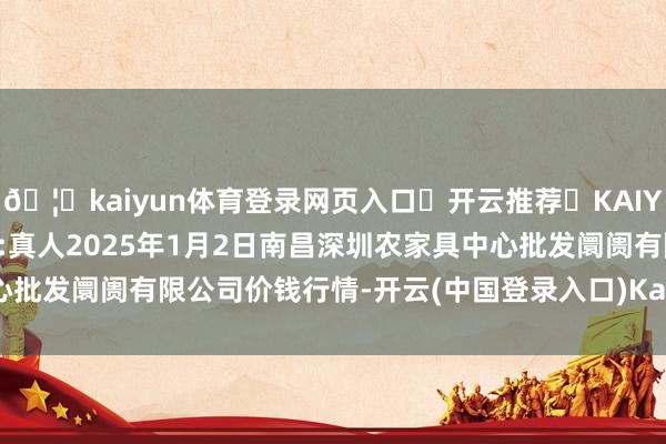 🦄kaiyun体育登录网页入口✅开云推荐✅KAIYUN SPORTS为您提供:真人2025年1月2日南昌深圳农家具中心批发阛阓有限公司价钱行情-开云(中国登录入口)Kaiyun·体育官方网站