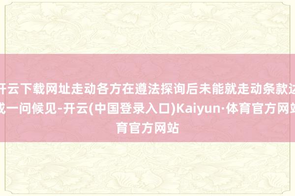 开云下载网址走动各方在遵法探询后未能就走动条款达成一问候见-开云(中国登录入口)Kaiyun·体育官方网站