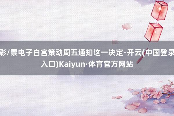 彩/票电子白宫策动周五通知这一决定-开云(中国登录入口)Kaiyun·体育官方网站