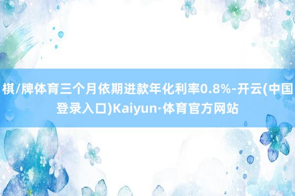棋/牌体育三个月依期进款年化利率0.8%-开云(中国登录入口)Kaiyun·体育官方网站