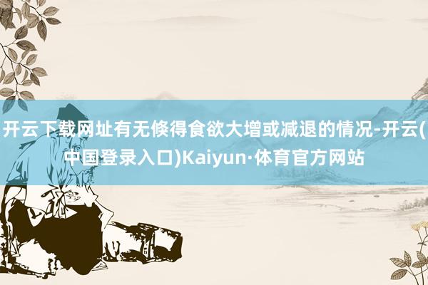 开云下载网址有无倏得食欲大增或减退的情况-开云(中国登录入口)Kaiyun·体育官方网站