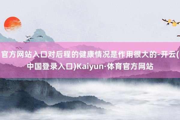 官方网站入口对后程的健康情况是作用很大的-开云(中国登录入口)Kaiyun·体育官方网站