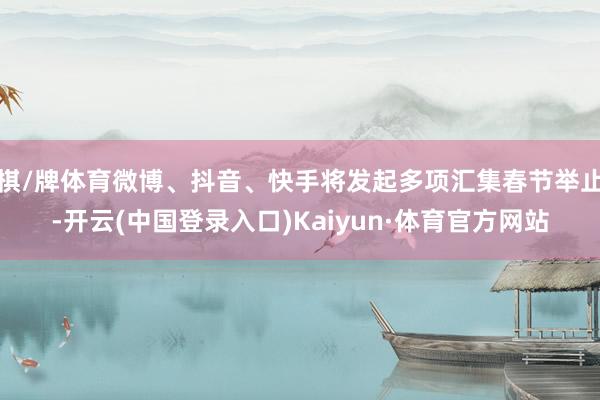 棋/牌体育微博、抖音、快手将发起多项汇集春节举止-开云(中国登录入口)Kaiyun·体育官方网站