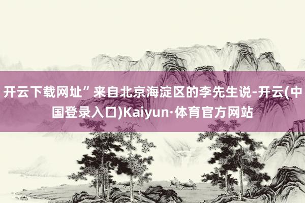 开云下载网址”来自北京海淀区的李先生说-开云(中国登录入口)Kaiyun·体育官方网站