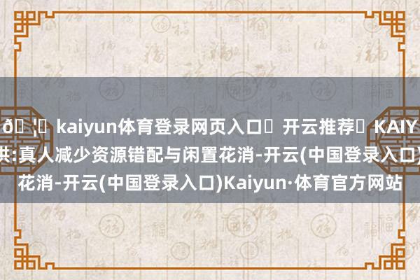 🦄kaiyun体育登录网页入口✅开云推荐✅KAIYUN SPORTS为您提供:真人减少资源错配与闲置花消-开云(中国登录入口)Kaiyun·体育官方网站
