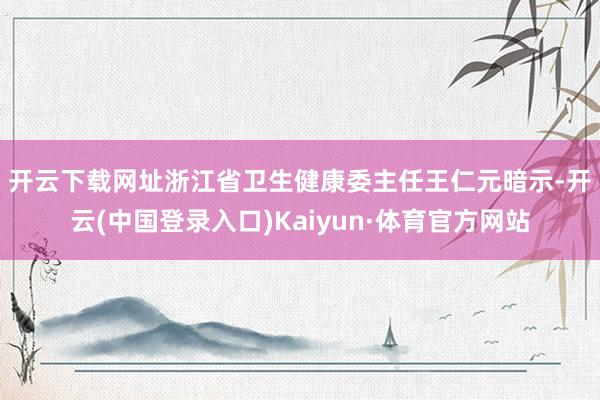 开云下载网址　　浙江省卫生健康委主任王仁元暗示-开云(中国登录入口)Kaiyun·体育官方网站
