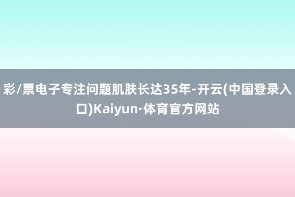 彩/票电子专注问题肌肤长达35年-开云(中国登录入口)Kaiyun·体育官方网站