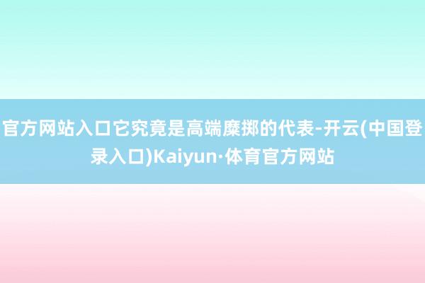 官方网站入口它究竟是高端糜掷的代表-开云(中国登录入口)Kaiyun·体育官方网站