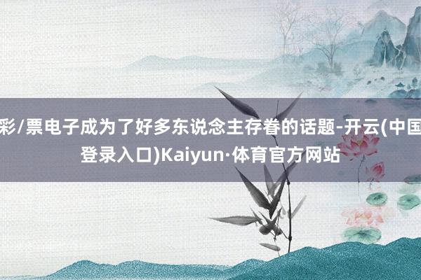 彩/票电子成为了好多东说念主存眷的话题-开云(中国登录入口)Kaiyun·体育官方网站