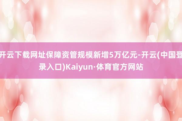 开云下载网址保障资管规模新增5万亿元-开云(中国登录入口)Kaiyun·体育官方网站