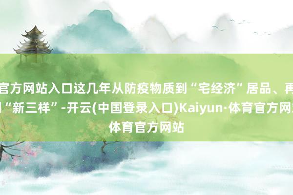 官方网站入口这几年从防疫物质到“宅经济”居品、再到“新三样”-开云(中国登录入口)Kaiyun·体育官方网站