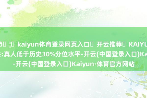 🦄kaiyun体育登录网页入口✅开云推荐✅KAIYUN SPORTS为您提供:真人低于历史30%分位水平-开云(中国登录入口)Kaiyun·体育官方网站
