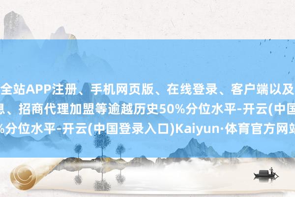 全站APP注册、手机网页版、在线登录、客户端以及发布平台优惠活动信息、招商代理加盟等逾越历史50%分位水平-开云(中国登录入口)Kaiyun·体育官方网站