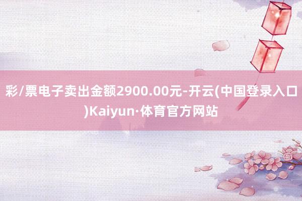 彩/票电子卖出金额2900.00元-开云(中国登录入口)Kaiyun·体育官方网站