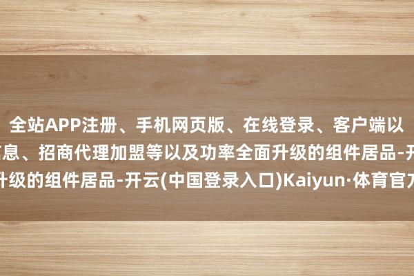 全站APP注册、手机网页版、在线登录、客户端以及发布平台优惠活动信息、招商代理加盟等以及功率全面升级的组件居品-开云(中国登录入口)Kaiyun·体育官方网站